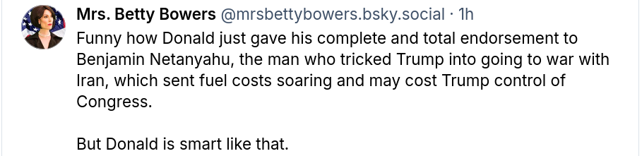 Mrs. Betty Bowers  @mrsbettybowers.bsky.social
Funny how Donald just gave his complete and total endorsement to Benjamin Netanyahu, the man who tricked Trump into going to war with Iran, which sent fuel costs soaring and may cost Trump control of Congress.

But Donald is smart like that.