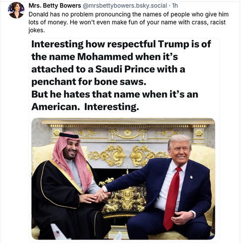 Mrs. Betty Bowers  @mrsbettybowers.bsky.social
Donald has no problem pronouncing the names of people who give him lots of money. He won't even make fun of your name with crass, racist jokes.
=
Interesting how respectful Trump is of
the name Mohammed when it’s
attached to a Saudi Prince with a
penchant for bone saws.
But he hates that name when it’s an
American. Interesting.